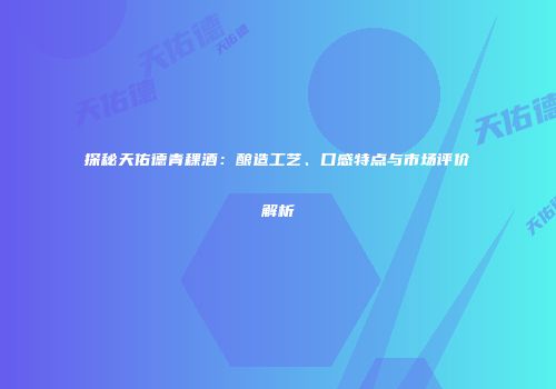 探秘天佑德青稞酒：酿造工艺、口感特点与市场评价解析