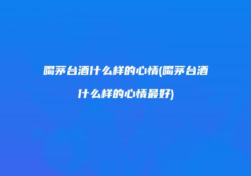 喝茅台酒什么样的心情(喝茅台酒什么样的心情最好)