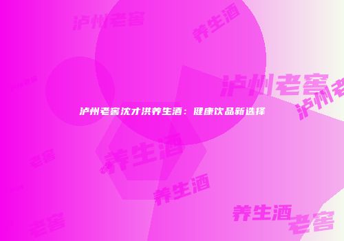 泸州老窖沈才洪养生酒：健康饮品新选择