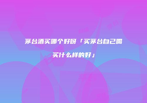 茅台酒买哪个好呀「买茅台自己喝买什么样的好」