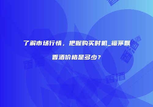 了解市场行情，把握购买时机_福茅飘香酒价格是多少？