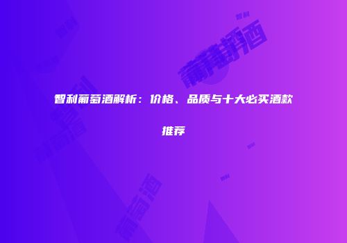 智利葡萄酒解析：价格、品质与十大必买酒款推荐