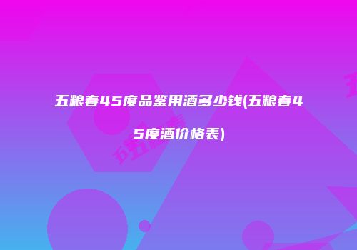 五粮春45度品鉴用酒多少钱(五粮春45度酒价格表)