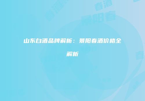 山东白酒品牌解析：景阳春酒价格全解析