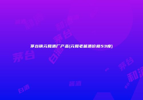 茅台镇元和酒厂产品(元和老酱酒价格53度)