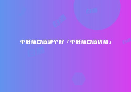中低档白酒哪个好「中低档白酒价格」