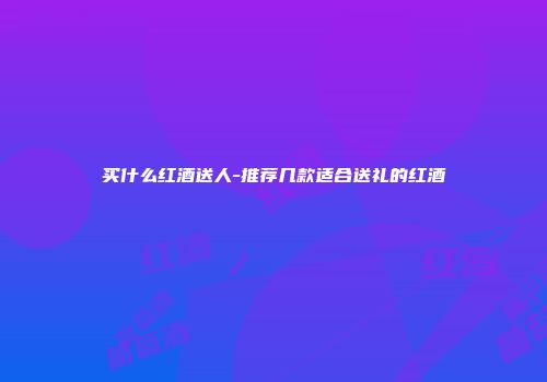 买什么红酒送人-推荐几款适合送礼的红酒