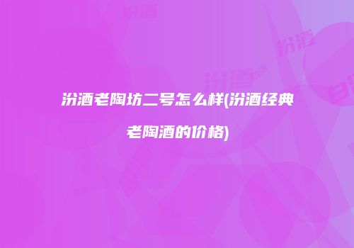 汾酒老陶坊二号怎么样(汾酒经典老陶酒的价格)