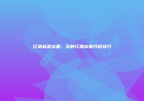 红酒品鉴必备：五种红酒木塞开启技巧