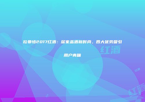 拉曼恰2017红酒：居家品酒新时尚，四大优势吸引用户青睐