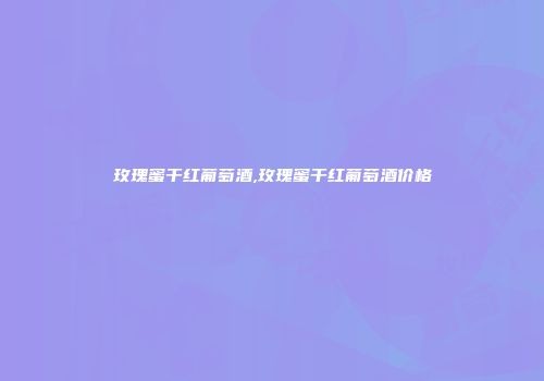 玫瑰蜜干红葡萄酒,玫瑰蜜干红葡萄酒价格