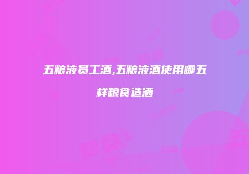 五粮液员工酒,五粮液酒使用哪五样粮食造洒