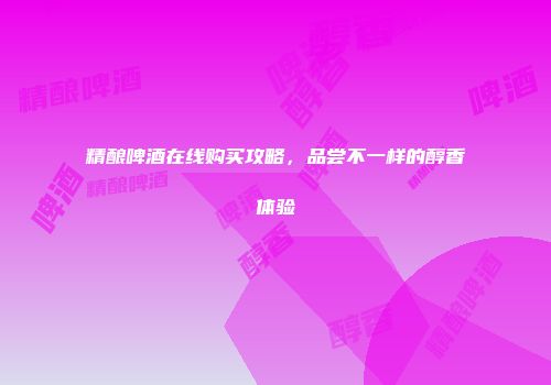 精酿啤酒在线购买攻略，品尝不一样的醇香体验