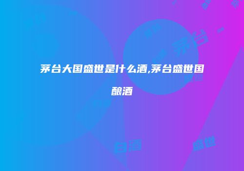 茅台大国盛世是什么酒,茅台盛世国酿酒
