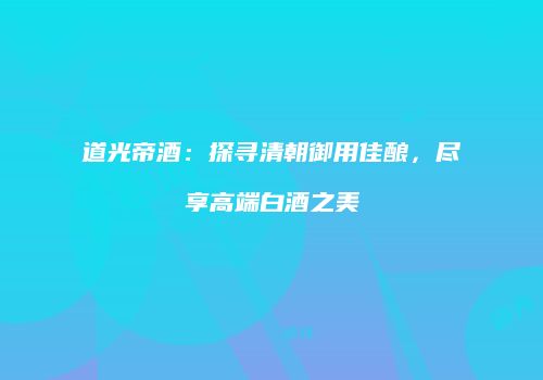 道光帝酒：探寻清朝御用佳酿，尽享高端白酒之美