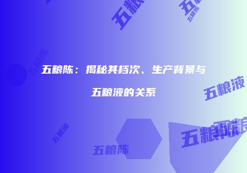 五粮陈：揭秘其档次、生产背景与五粮液的关系