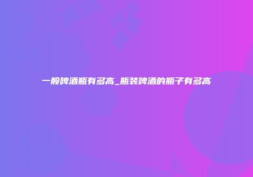 一般啤酒瓶有多高_瓶装啤酒的瓶子有多高