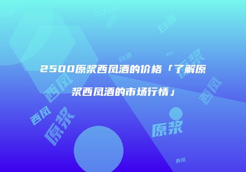 2500原浆西凤酒的价格「了解原浆西凤酒的市场行情」