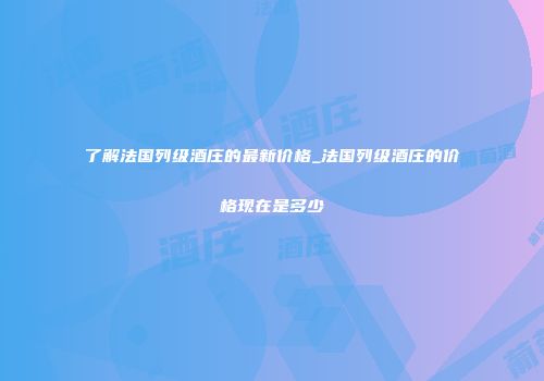 了解法国列级酒庄的最新价格_法国列级酒庄的价格现在是多少