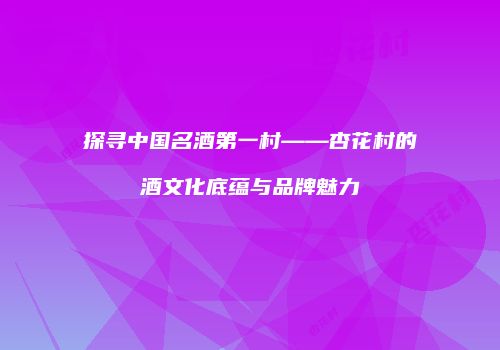 探寻中国名酒第一村——杏花村的酒文化底蕴与品牌魅力