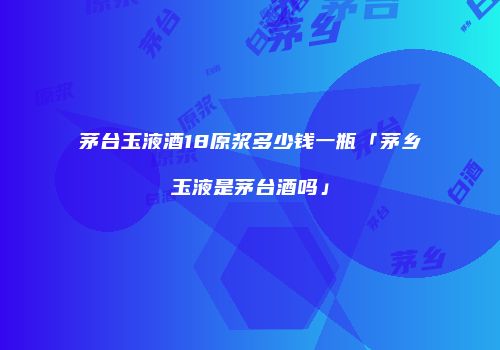 茅台玉液酒18原浆多少钱一瓶「茅乡玉液是茅台酒吗」