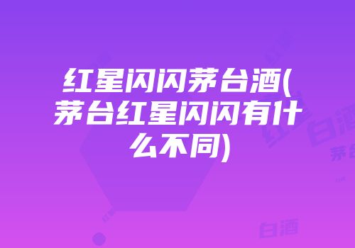 红星闪闪茅台酒(茅台红星闪闪有什么不同)