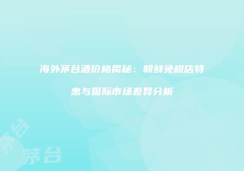 海外茅台酒价格揭秘：朝鲜免税店特惠与国际市场差异分析