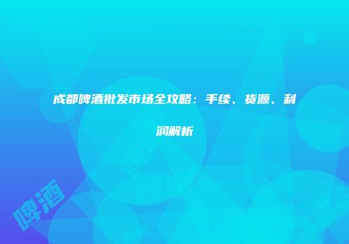 成都啤酒批发市场全攻略：手续、货源、利润解析