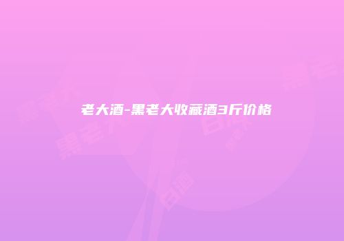 黒老大酒-黑老大收藏酒3斤价格