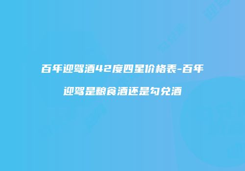 百年迎驾酒42度四星价格表-百年迎驾是粮食酒还是勾兑酒