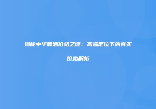 揭秘中华啤酒价格之谜：高端定位下的真实价格解析