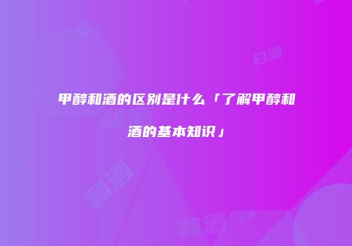 甲醇和酒的区别是什么「了解甲醇和酒的基本知识」