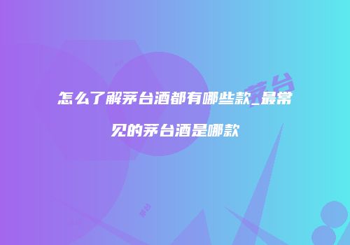 怎么了解茅台酒都有哪些款_最常见的茅台酒是哪款