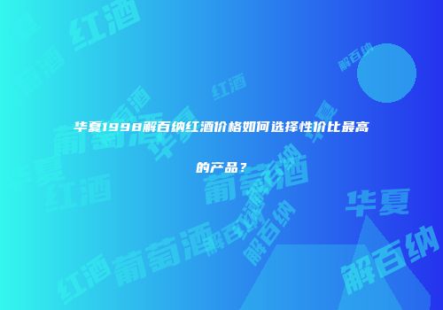 华夏1998解百纳红酒价格如何选择性价比最高的产品？