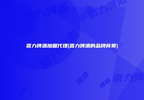 喜力啤酒加盟代理(喜力啤酒的品牌背景)