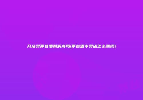 开店卖茅台酒利润高吗(茅台酒专卖店怎么赚钱)