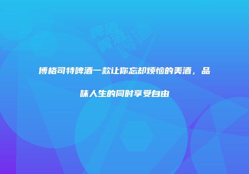 博格司特啤酒一款让你忘却烦恼的美酒，品味人生的同时享受自由