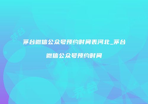 茅台微信公众号预约时间表河北_茅台微信公众号预约时间