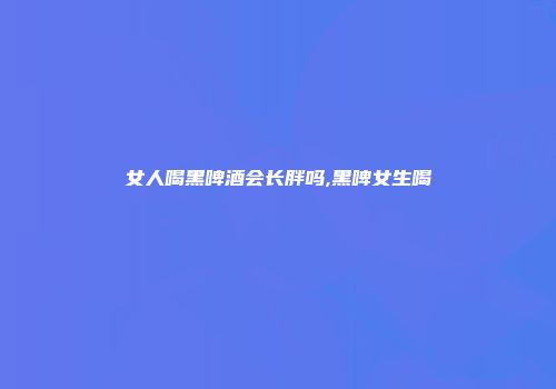女人喝黑啤酒会长胖吗,黑啤女生喝