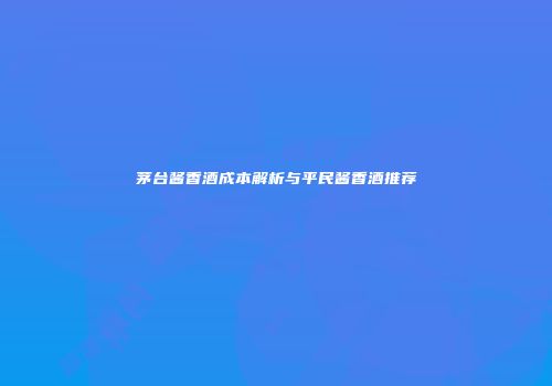 茅台酱香酒成本解析与平民酱香酒推荐