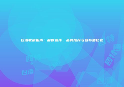 白酒收藏指南：度数选择、品牌推荐与四特酒比较