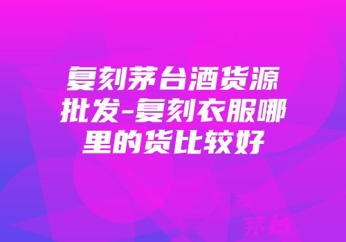 复刻茅台酒货源批发-复刻衣服哪里的货比较好