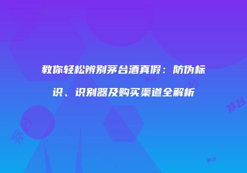 教你轻松辨别茅台酒真假：防伪标识、识别器及购买渠道全解析