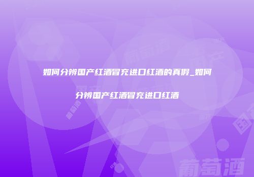 如何分辨国产红酒冒充进口红酒的真假_如何分辨国产红酒冒充进口红酒