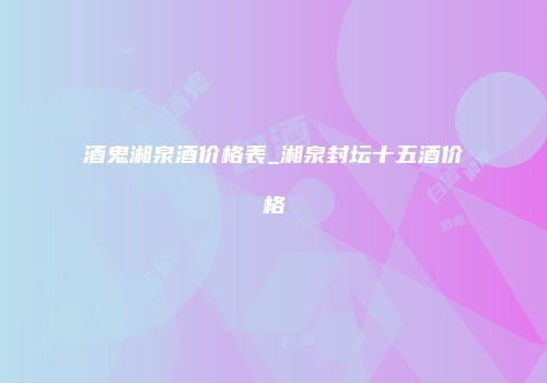 酒鬼湘泉酒价格表_湘泉封坛十五酒价格