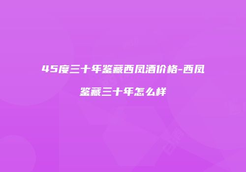 45度三十年鉴藏西凤酒价格-西凤鉴藏三十年怎么样