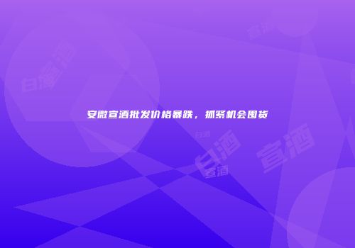 安微宣酒批发价格暴跌，抓紧机会囤货