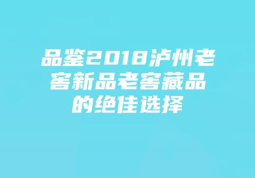 品鉴2018泸州老窖新品老窖藏品的绝佳选择