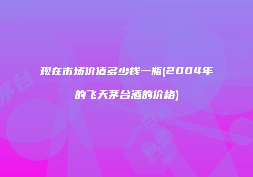 现在市场价值多少钱一瓶(2004年的飞天茅台酒的价格)