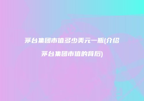 茅台集团市值多少美元一瓶(介绍茅台集团市值的背后)